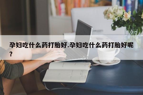 网上米索前列醇在线下单孕妇吃什么药打胎好.孕妇吃什么药打胎好呢？
