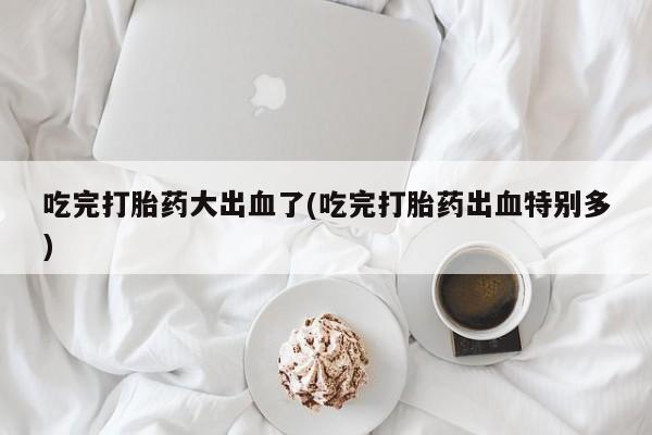 网上米索前列醇在线下单吃完打胎药大出血了(吃完打胎药出血特别多)