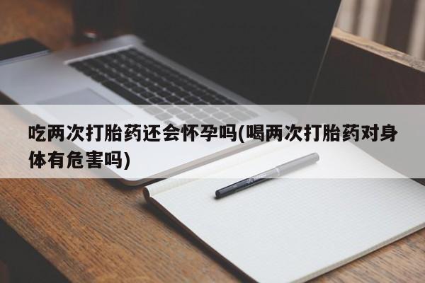 网上米索前列醇在线下单吃两次打胎药还会怀孕吗(喝两次打胎药对身体有危害吗)