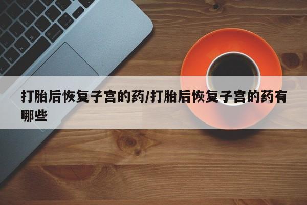网上米索前列醇在线下单打胎后恢复子宫的药/打胎后恢复子宫的药有哪些