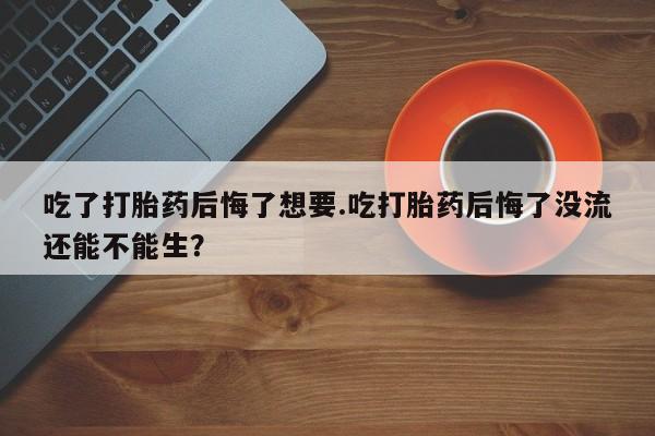 网上米索前列醇在线下单吃了打胎药后悔了想要.吃打胎药后悔了没流还能不能生？