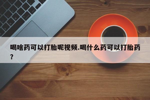 网上米索前列醇在线下单喝啥药可以打胎呢视频.喝什么药可以打胎药？