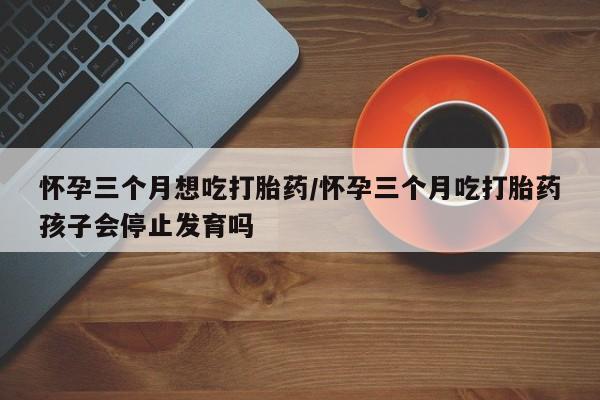 网上米索前列醇在线下单怀孕三个月想吃打胎药/怀孕三个月吃打胎药孩子会停止发育吗