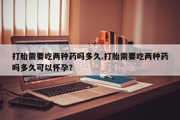 网上米索前列醇在线下单打胎需要吃两种药吗多久.打胎需要吃两种药吗多久可以怀孕？