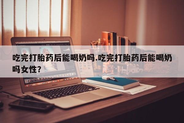 网上米索前列醇在线下单吃完打胎药后能喝奶吗.吃完打胎药后能喝奶吗女性？