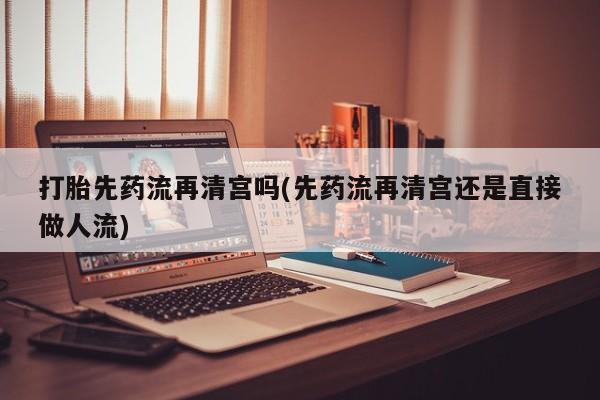 网上米索前列醇在线下单打胎先药流再清宫吗(先药流再清宫还是直接做人流)