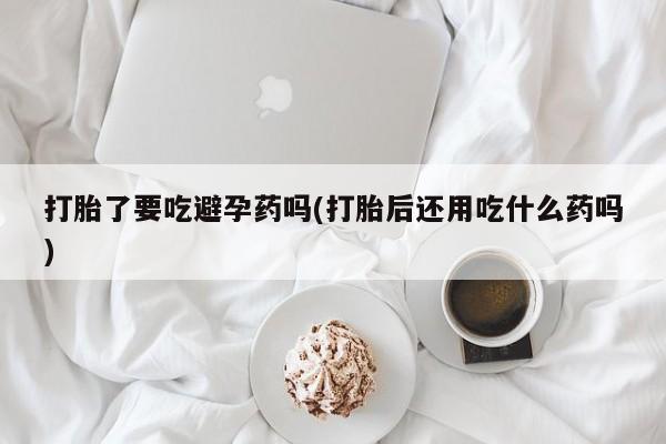 网上米索前列醇在线下单打胎了要吃避孕药吗(打胎后还用吃什么药吗)