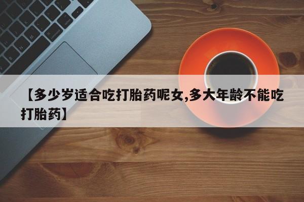 网上米索前列醇在线下单【多少岁适合吃打胎药呢女,多大年龄不能吃打胎药】