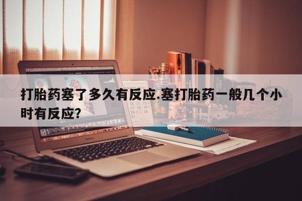 网上米索前列醇在线下单打胎药塞了多久有反应.塞打胎药一般几个小时有反应？