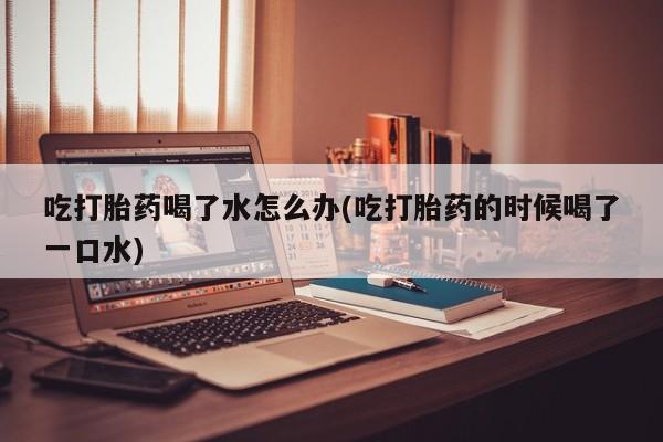 网上米索前列醇在线下单吃打胎药喝了水怎么办(吃打胎药的时候喝了一口水)