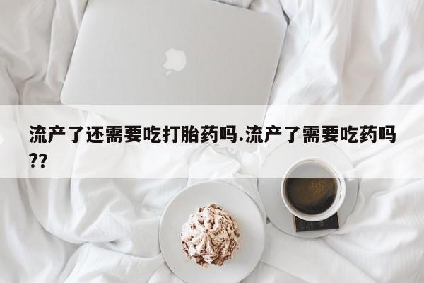 网上米索前列醇在线下单流产了还需要吃打胎药吗.流产了需要吃药吗?？
