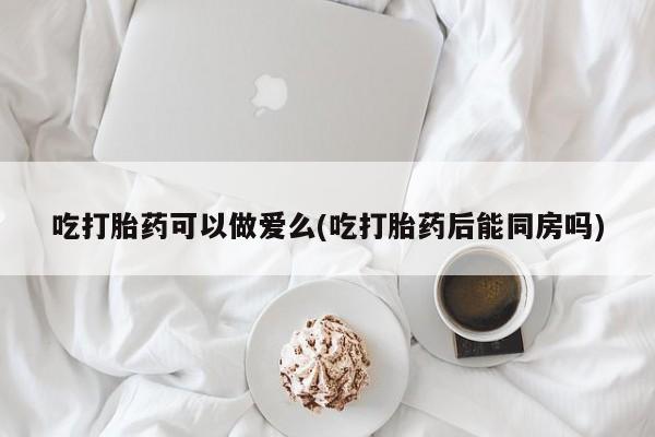 网上米索前列醇在线下单吃打胎药可以做爱么(吃打胎药后能同房吗)