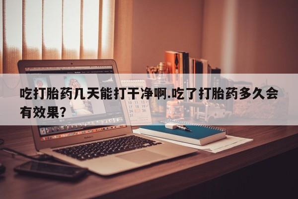 网上米索前列醇在线下单吃打胎药几天能打干净啊.吃了打胎药多久会有效果？