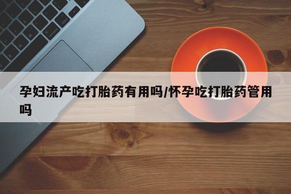 网上米索前列醇在线下单孕妇流产吃打胎药有用吗/怀孕吃打胎药管用吗