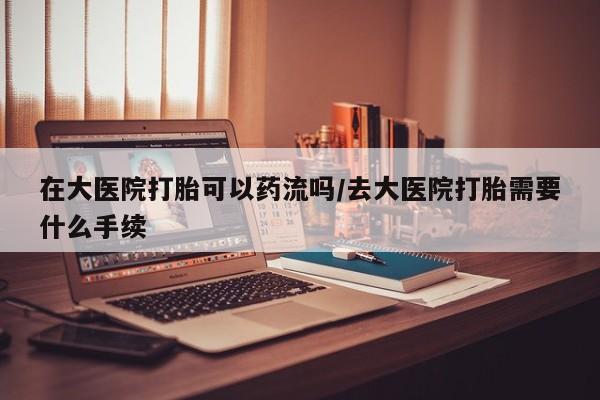 网上米索前列醇在线下单在大医院打胎可以药流吗/去大医院打胎需要什么手续