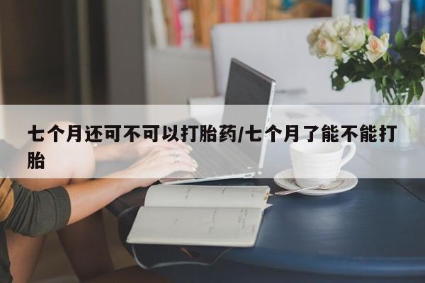 网上米索前列醇在线下单七个月还可不可以打胎药/七个月了能不能打胎