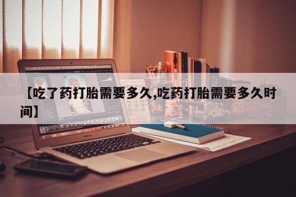 网上米索前列醇在线下单【吃了药打胎需要多久,吃药打胎需要多久时间】
