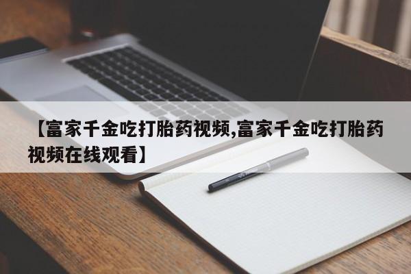 网上米索前列醇在线下单【富家千金吃打胎药视频,富家千金吃打胎药视频在线观看】