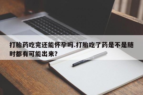 网上米索前列醇在线下单打胎药吃完还能怀孕吗.打胎吃了药是不是随时都有可能出来？