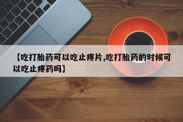 网上米索前列醇在线下单【吃打胎药可以吃止疼片,吃打胎药的时候可以吃止疼药吗】