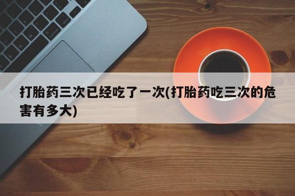 网上米索前列醇在线下单打胎药三次已经吃了一次(打胎药吃三次的危害有多大)