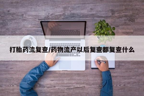 网上米索前列醇在线下单打胎药流复查/药物流产以后复查都复查什么