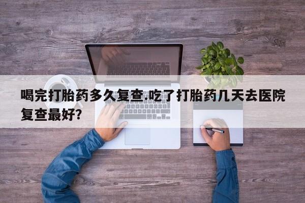 网上米索前列醇在线下单喝完打胎药多久复查.吃了打胎药几天去医院复查最好？