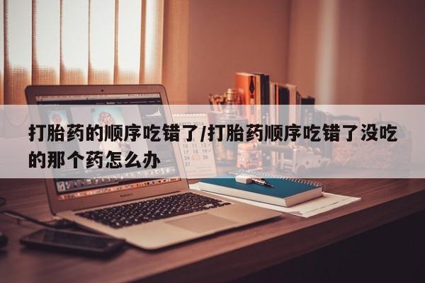 网上米索前列醇在线下单打胎药的顺序吃错了/打胎药顺序吃错了没吃的那个药怎么办