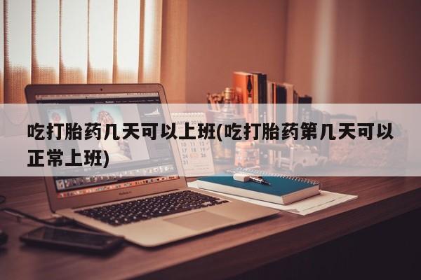 网上米索前列醇在线下单吃打胎药几天可以上班(吃打胎药第几天可以正常上班)