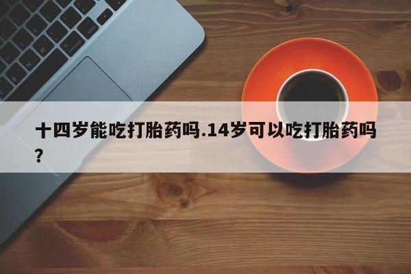 网上米索前列醇在线下单十四岁能吃打胎药吗.14岁可以吃打胎药吗？