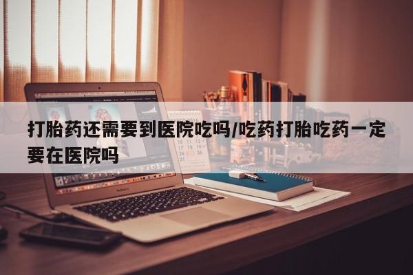 网上米索前列醇在线下单打胎药还需要到医院吃吗/吃药打胎吃药一定要在医院吗