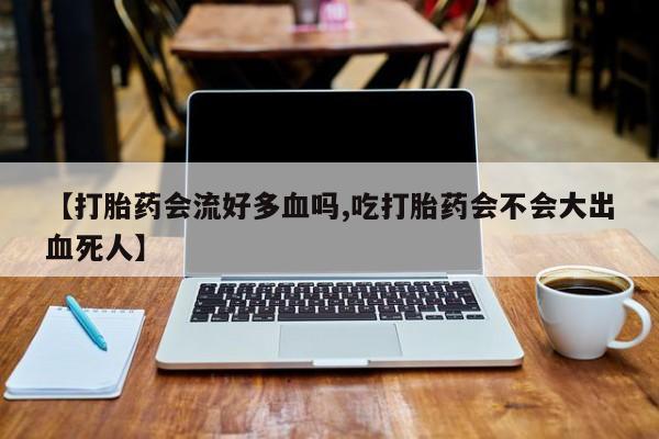 网上米索前列醇在线下单【打胎药会流好多血吗,吃打胎药会不会大出血死人】