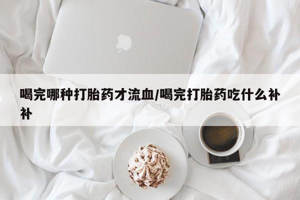 网上米索前列醇在线下单喝完哪种打胎药才流血/喝完打胎药吃什么补补