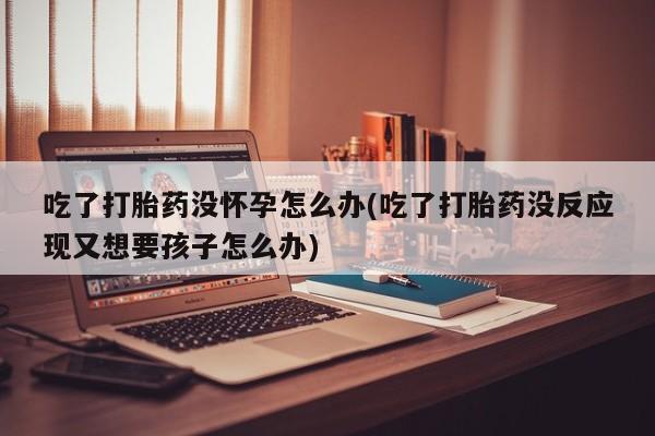 网上米索前列醇在线下单吃了打胎药没怀孕怎么办(吃了打胎药没反应现又想要孩子怎么办)