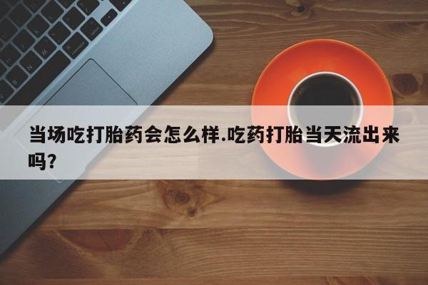 网上米索前列醇在线下单当场吃打胎药会怎么样.吃药打胎当天流出来吗？
