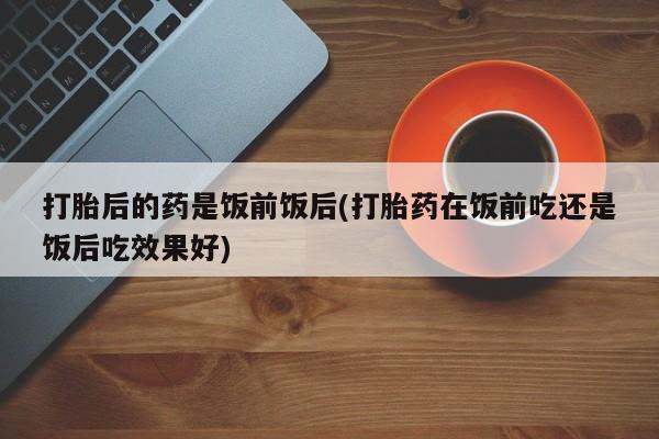 网上米索前列醇在线下单打胎后的药是饭前饭后(打胎药在饭前吃还是饭后吃效果好)