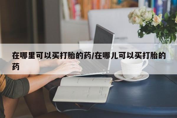 网上米索前列醇在线下单在哪里可以买打胎的药/在哪儿可以买打胎的药