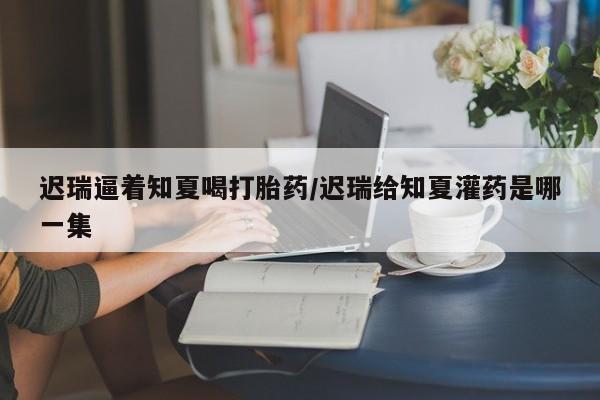 网上米索前列醇在线下单迟瑞逼着知夏喝打胎药/迟瑞给知夏灌药是哪一集