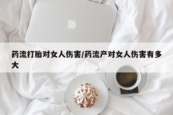 网上米索前列醇在线下单药流打胎对女人伤害/药流产对女人伤害有多大