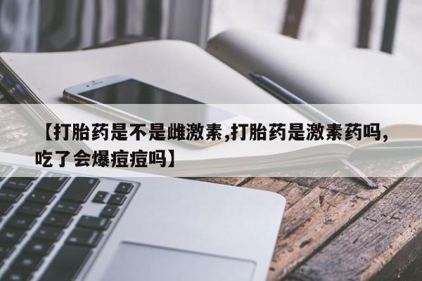 网上米索前列醇在线下单【打胎药是不是雌激素,打胎药是激素药吗,吃了会爆痘痘吗】