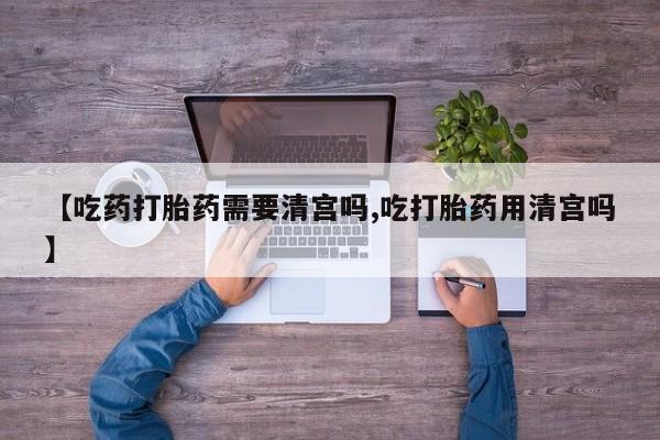 网上米索前列醇在线下单【吃药打胎药需要清宫吗,吃打胎药用清宫吗】