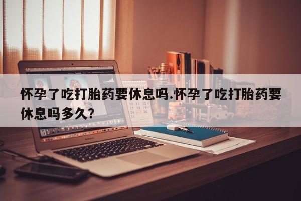 网上米索前列醇在线下单怀孕了吃打胎药要休息吗.怀孕了吃打胎药要休息吗多久？