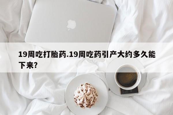 网上米索前列醇在线下单19周吃打胎药.19周吃药引产大约多久能下来？