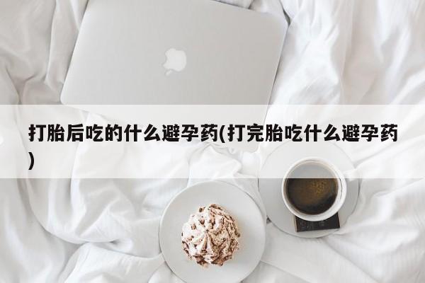 网上米索前列醇在线下单打胎后吃的什么避孕药(打完胎吃什么避孕药)
