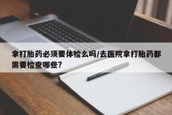网上米索前列醇在线下单拿打胎药必须要体检么吗/去医院拿打胎药都需要检查哪些?
