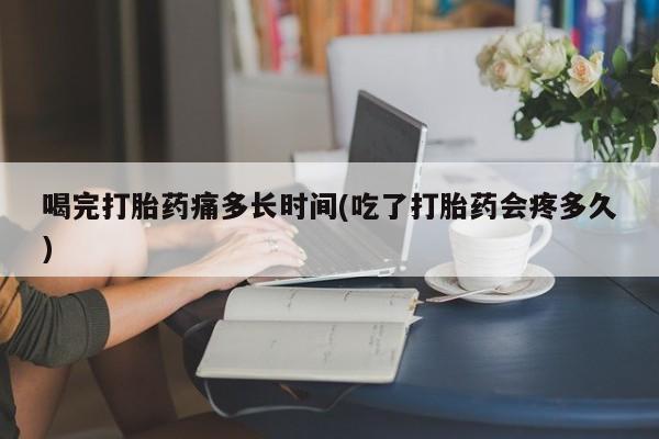 网上米索前列醇在线下单喝完打胎药痛多长时间(吃了打胎药会疼多久)