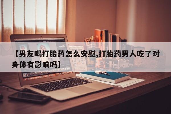 网上米索前列醇在线下单【男友喝打胎药怎么安慰,打胎药男人吃了对身体有影响吗】