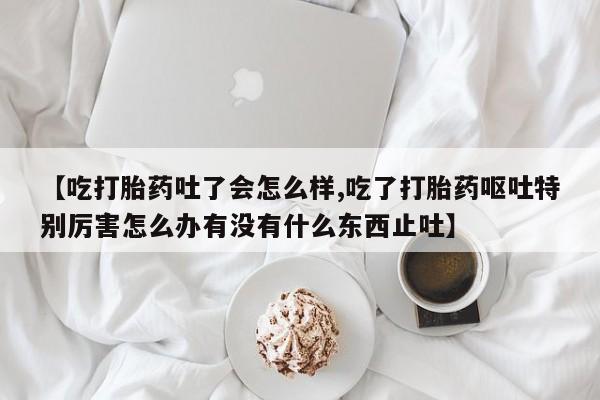 网上米索前列醇在线下单【吃打胎药吐了会怎么样,吃了打胎药呕吐特别厉害怎么办有没有什么东西止吐】