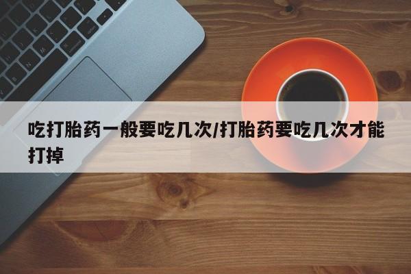 网上米索前列醇在线下单吃打胎药一般要吃几次/打胎药要吃几次才能打掉