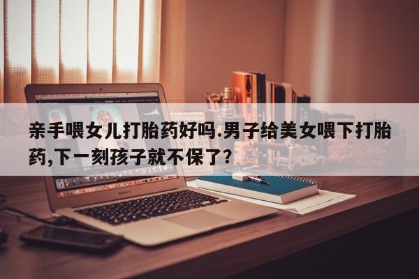 网上米索前列醇在线下单亲手喂女儿打胎药好吗.男子给美女喂下打胎药,下一刻孩子就不保了？
